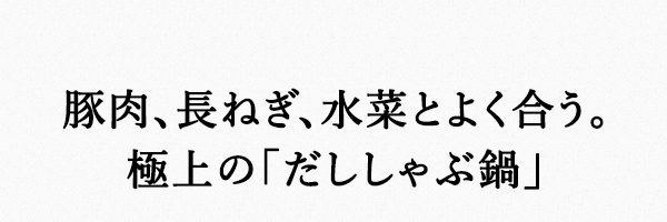 豚肉、長ねぎ、水菜とよく合う。極上の「だししゃぶ鍋」