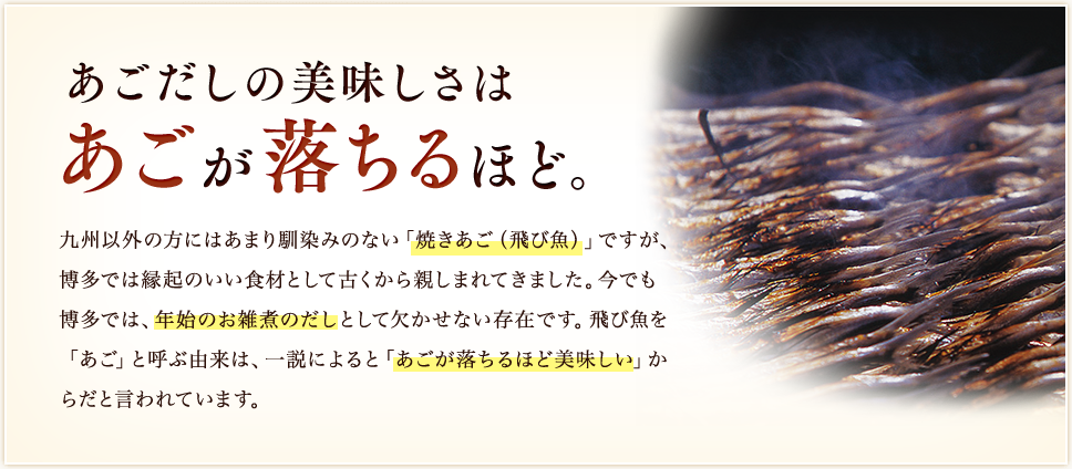あごだしの美味しさはあごが落ちるほど。／九州以外の方にはあまり馴染みのない「焼きあご（飛び魚）」ですが、博多では縁起のいい食材として古くから親しまれてきました。今でも博多では、年始のお雑煮のだしとして欠かせない存在です。飛び魚を「あご」と呼ぶ由来は、一説によると「あごが落ちるほど美味しい」からだと言われています。