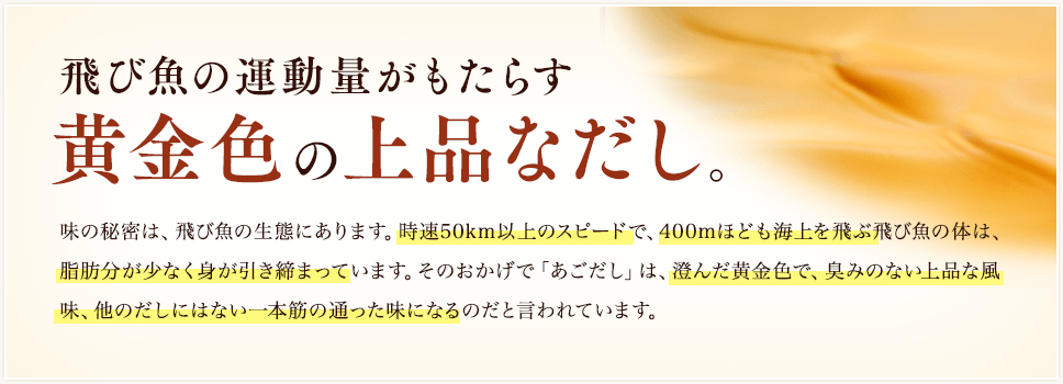 飛び魚の運動量がもたらす黄金色の上品なだし。／味の秘密は、飛び魚の生態にあります。時速50km以上のスピードで、400mほども海上を飛ぶ飛び魚の体は、脂肪分が少なく身が引き締まっています。そのおかげで「あごだし」は、澄んだ黄金色で、臭みのない上品な風味、他のだしにはない一本筋の通った味になるのだと言われています。