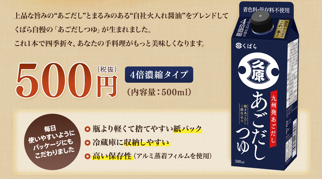 上品な旨みの“あごだし”とまるみのある“自社火入れ醤油”をブレンドしてくばら自慢の「あごだしつゆ」が生まれました。これ1本で四季折々、あなたの手料理がもっと美味しくなります。／500円（税抜）4倍濃縮タイプ（内容量：500ml）「毎日使いやすいようにパッケージにもこだわりました/瓶より軽くて捨てやすい紙パック・冷蔵庫に収納しやすい・高い保存性（アルミ蒸着フィルムを使用）」