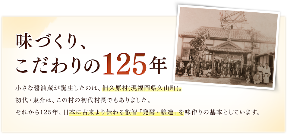 味づくり、こだわりの125年／小さな醤油蔵が誕生したのは、旧久原村(現福岡県久山町)。初代・東介は、この村の初代村長でもありました。それから125年。日本に古来より伝わる叡智「発酵・醸造」を味作りの基本としています。