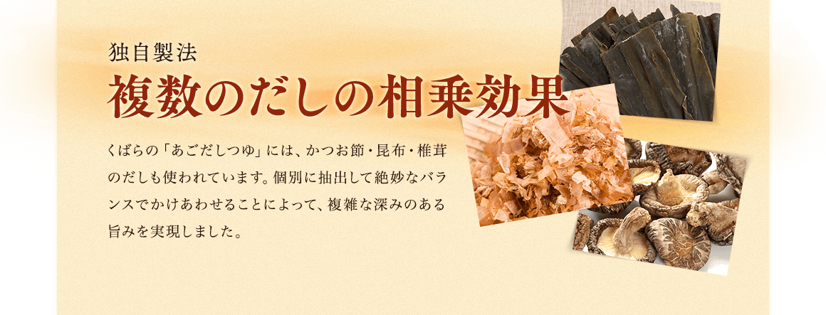 独自製法複数のだしの相乗効果／くばらの「あごだしつゆ」には、かつお節・昆布・椎茸のだしも使われています。個別に抽出して絶妙なバランスでかけあわせることによって、複雑な深みのある旨みを実現しました。