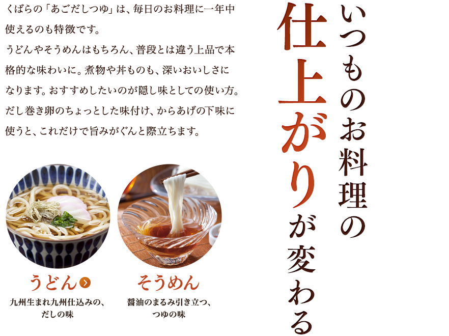 いつものお料理の仕上がりが変わる／くばらの「あごだしつゆ」は、毎日のお料理に一年中使えるのも特徴です。うどんやそうめんはもちろん、普段とは違う上品で本格的な味わいに。煮物や丼ものも、深いおいしさになります。おすすめしたいのが隠し味としての使い方。だし巻き卵のちょっとした味付け、からあげの下味に使うと、これだけで旨みがぐんと際立ちます。