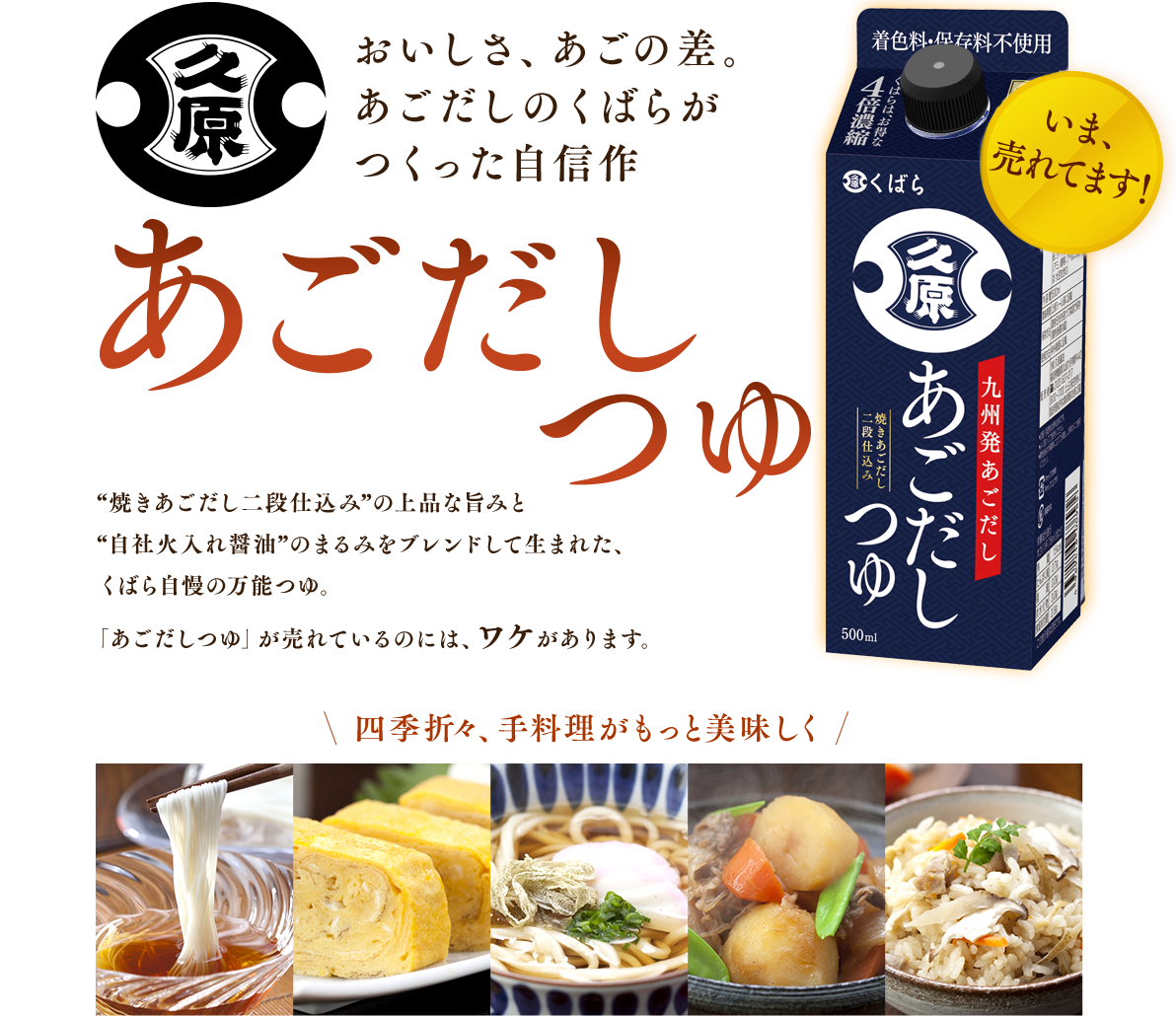おいしさ、あごの差。あごだしのくばらがつくった自信作[あごだしつゆ]“焼きあごだし二段仕込み”の上品な旨みと“自社火入れ醤油”のまるみをブレンドして生まれた、くばら自慢の万能つゆ。「あごだしつゆ」が売れているのには、ワケがあります。