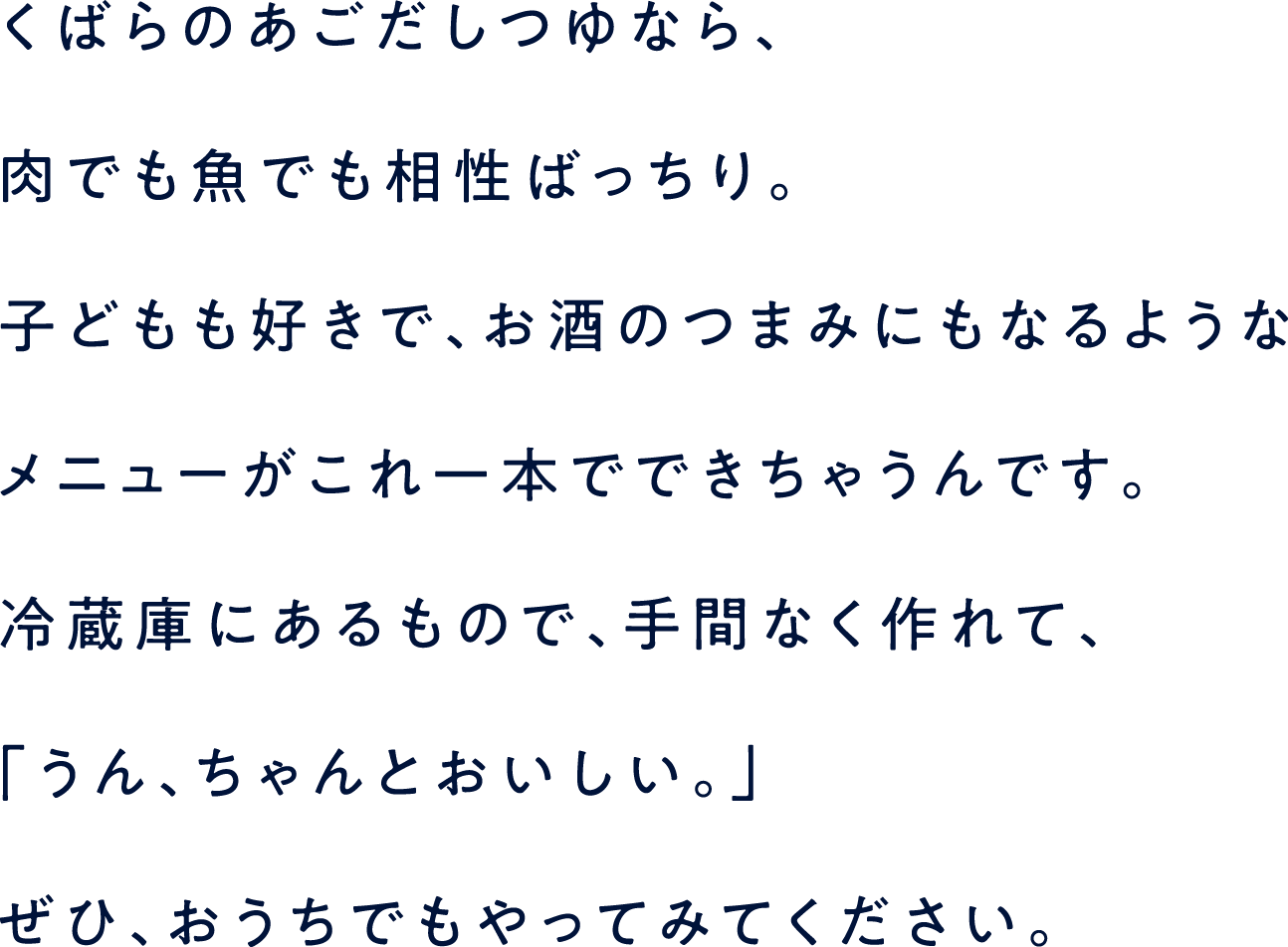 くばらのあごだしつゆなら、肉でも魚でも相性ばっちり。子どもも好きで、お酒のつまみにもなるようなメニューがこれ一本でできちゃうんです。冷蔵庫にあるもので、手間なく作れて、「うん、ちゃんとおいしい。」ぜひ、おうちでもやってみてください。