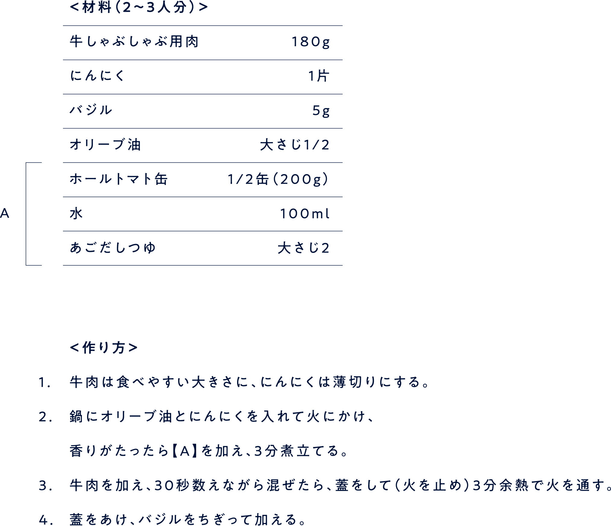 ＜材料（2〜3人分）＞ 牛しゃぶしゃぶ用肉 １８０g にんにく １片 バジル ５gオリーブ油 大さじ１/２ ホールトマト缶 １/２缶（２００g） 水 １００ml あごだしつゆ 大さじ２ ＜作り方＞ 1. 牛肉は食べやすい大きさに、にんにくは薄切りにする。 2.鍋にオリーブ油とにんにくを入れて火にかけ、 3.香りがたったら【A】を加え、3分煮立てる。牛肉を加え、30秒数えながら混ぜたら、蓋をして（火を止め）3分余熱で火を通す。 4.蓋をあけ、バジルをちぎって加える。