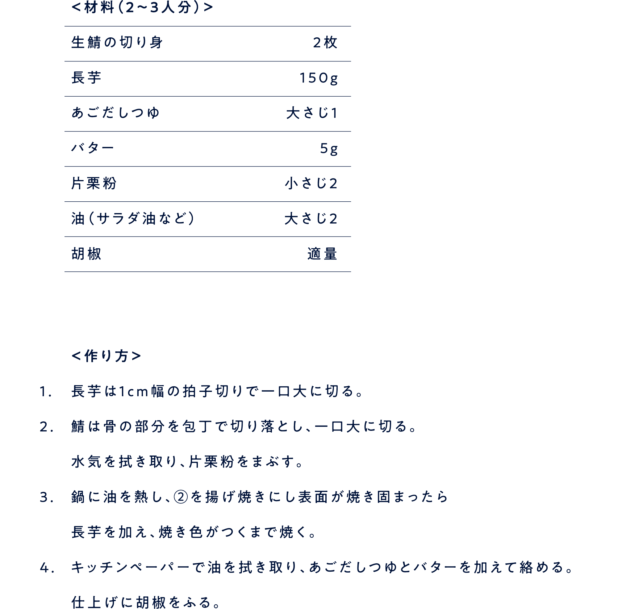 ＜材料（2〜3人分）＞生鯖の切り身 ２枚長芋 １５０gあごだしつゆ 大さじ１バター ５g片栗粉 小さじ２油（サラダ油など） 大さじ２胡椒 適量 ＜作り方＞ 1.長芋は1cm幅の拍子切りで一口大に切る。 2.鯖は骨の部分を包丁で切り落とし、一口大に切る。水気を拭き取り、片栗粉をまぶす。 3.鍋に油を熱し、②を揚げ焼きにし表面が焼き固まったら長芋を加え、焼き色がつくまで焼く。 4.キッチンペーパーで油を拭き取り、あごだしつゆとバターを加えて絡める。仕上げに胡椒をふる。