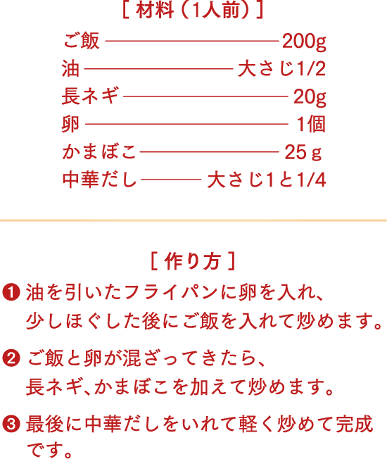 材料（1人前）ご飯200g、油大さじ1/2、長ネギ20g、卵1個、かまぼこ25g、中華だし大さじ1と1/4。作り方 1.油を引いたフライパンに卵を入れ、少しほぐした後にご飯を入れて炒めます。2.ご飯と卵が混ざってきたら、長ネギ、かまぼこを加えて炒めます。3.最後に中華だしをいれて軽く炒めて完成です。