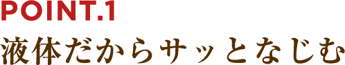 POINT.1 液体だからサッとなじむ