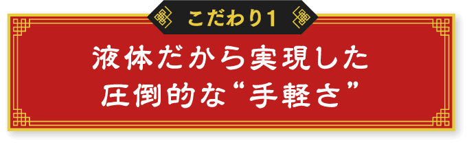 こだわり1 液体だから実現した圧倒的な“手軽さ”