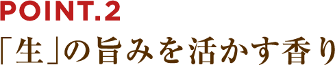 POINT.2 「生」の旨みを活かす香り