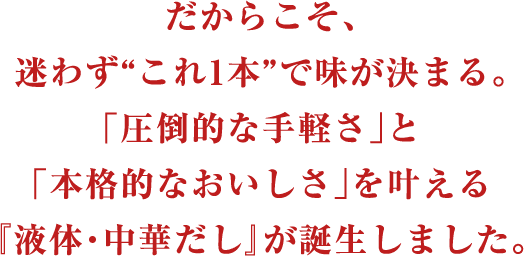 だからこそ、迷わず“これ1本”で味が決まる。「圧倒的な手軽さ」と「本格的なおいしさ」を叶える『液体・中華だし』が誕生しました。